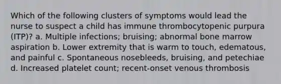 Which of the following clusters of symptoms would lead the nurse to suspect a child has immune thrombocytopenic purpura (ITP)? a. Multiple infections; bruising; abnormal bone marrow aspiration b. Lower extremity that is warm to touch, edematous, and painful c. Spontaneous nosebleeds, bruising, and petechiae d. Increased platelet count; recent-onset venous thrombosis