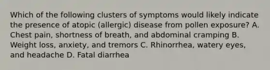 Which of the following clusters of symptoms would likely indicate the presence of atopic (allergic) disease from pollen exposure? A. Chest pain, shortness of breath, and abdominal cramping B. Weight loss, anxiety, and tremors C. Rhinorrhea, watery eyes, and headache D. Fatal diarrhea