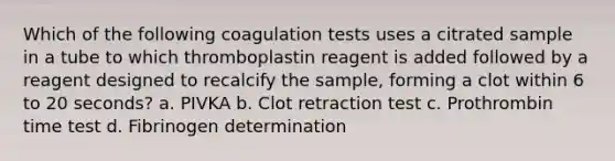 Which of the following coagulation tests uses a citrated sample in a tube to which thromboplastin reagent is added followed by a reagent designed to recalcify the sample, forming a clot within 6 to 20 seconds? a. PIVKA b. Clot retraction test c. Prothrombin time test d. Fibrinogen determination