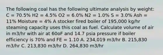 The following coal has the following ultimate analysis by weight: C = 70.5% H2 = 4.5% O2 = 6.0% N2 = 1.0% S = 3.0% Ash = 11% Moisture = 4% A stocker fired boiler of 195,000 kg/hr steaming capacity uses this coal as fuel. Calculate volume of air in m3/hr with air at 60oF and 14.7 psia pressure if boiler efficiency is 70% and FE = 1.10 A. 234,019 m3/hr B. 215,830 m3/hr C. 213,830 m3/hr D. 264,830 m3/hr