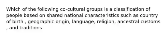 Which of the following co-cultural groups is a classification of people based on shared national characteristics such as country of birth , geographic origin, language, religion, ancestral customs , and traditions