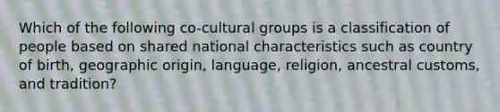 Which of the following co-cultural groups is a classification of people based on shared national characteristics such as country of birth, geographic origin, language, religion, ancestral customs, and tradition?