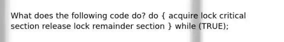 What does the following code do? do ( acquire lock critical section release lock remainder section ) while (TRUE);