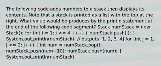 The following code adds numbers to a stack then displays its contents. Note that a stack is printed as a list with the top at the right. What value would be produces by the println statement at the end of the following code segment? Stack numStack = new Stack (); for (int i = 1; i <= 4; i++) ( numStack.push(i); ) System.out.println(numStack); // outputs [1, 2, 3, 4] for (int j = 1; j <= 2; j++) ( int num = numStack.pop(); numStack.push(num+10); numStack.push(num); ) System.out.println(numStack);