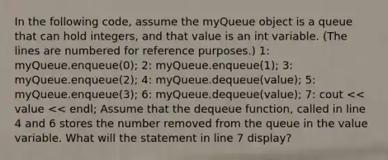 In the following code, assume the myQueue object is a queue that can hold integers, and that value is an int variable. (The lines are numbered for reference purposes.) 1: myQueue.enqueue(0); 2: myQueue.enqueue(1); 3: myQueue.enqueue(2); 4: myQueue.dequeue(value); 5: myQueue.enqueue(3); 6: myQueue.dequeue(value); 7: cout << value << endl; Assume that the dequeue function, called in line 4 and 6 stores the number removed from the queue in the value variable. What will the statement in line 7 display?