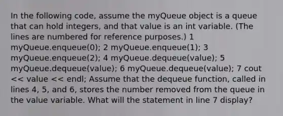 In the following code, assume the myQueue object is a queue that can hold integers, and that value is an int variable. (The lines are numbered for reference purposes.) 1 myQueue.enqueue(0); 2 myQueue.enqueue(1); 3 myQueue.enqueue(2); 4 myQueue.dequeue(value); 5 myQueue.dequeue(value); 6 myQueue.dequeue(value); 7 cout << value << endl; Assume that the dequeue function, called in lines 4, 5, and 6, stores the number removed from the queue in the value variable. What will the statement in line 7 display?