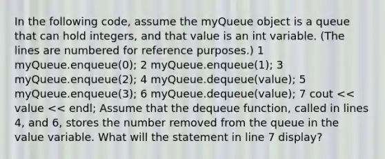 In the following code, assume the myQueue object is a queue that can hold integers, and that value is an int variable. (The lines are numbered for reference purposes.) 1 myQueue.enqueue(0); 2 myQueue.enqueue(1); 3 myQueue.enqueue(2); 4 myQueue.dequeue(value); 5 myQueue.enqueue(3); 6 myQueue.dequeue(value); 7 cout << value << endl; Assume that the dequeue function, called in lines 4, and 6, stores the number removed from the queue in the value variable. What will the statement in line 7 display?