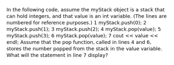 In the following code, assume the myStack object is a stack that can hold integers, and that value is an int variable. (The lines are numbered for reference purposes.) 1 myStack.push(0); 2 myStack.push(1); 3 myStack.push(2); 4 myStack.pop(value); 5 myStack.push(3); 6 myStack.pop(value); 7 cout << value << endl; Assume that the pop function, called in lines 4 and 6, stores the number popped from the stack in the value variable. What will the statement in line 7 display?