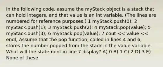 In the following code, assume the myStack object is a stack that can hold integers, and that value is an int variable. (The lines are numbered for reference purposes.) 1 myStack.push(0); 2 myStack.push(1); 3 myStack.push(2); 4 myStack.pop(value); 5 myStack.push(3); 6 myStack.pop(value); 7 cout << value << endl; Assume that the pop function, called in lines 4 and 6, stores the number popped from the stack in the value variable. What will the statement in line 7 display? A) 0 B) 1 C) 2 D) 3 E) None of these