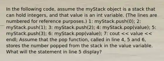 In the following code, assume the myStack object is a stack that can hold integers, and that value is an int variable. (The lines are numbered for reference purposes.) 1: myStack.push(0); 2: myStack.push(1); 3: myStack.push(2); 4: myStack.pop(value); 5: myStack.push(3); 6: myStack.pop(value); 7: cout << value << endl; Assume that the pop function, called in line 4, 5 and 6, stores the number popped from the stack in the value variable. What will the statement in line 5 display?