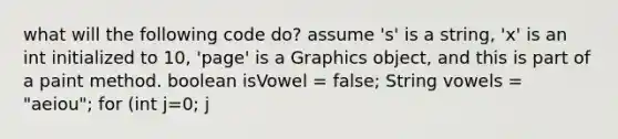 what will the following code do? assume 's' is a string, 'x' is an int initialized to 10, 'page' is a Graphics object, and this is part of a paint method. boolean isVowel = false; String vowels = "aeiou"; for (int j=0; j<s.length(); j++) for (int k=0; k<5; k++) if(s.charAt(j)==vowels.charAt(k)) isVowel = true; if(isVowel) page.drawString(""+s.charAt(j), 10, 15*x++); else page.drawString(""+s.charAt(j), 110, 15*x++); ifVowel= false;