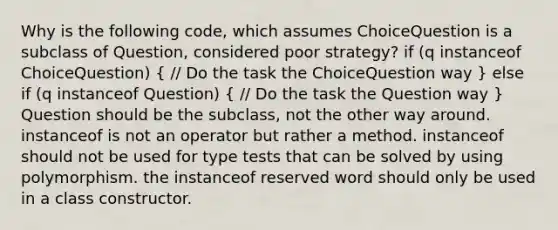 Why is the following code, which assumes ChoiceQuestion is a subclass of Question, considered poor strategy? if (q instanceof ChoiceQuestion) ( // Do the task the ChoiceQuestion way ) else if (q instanceof Question) ( // Do the task the Question way ) Question should be the subclass, not the other way around. instanceof is not an operator but rather a method. instanceof should not be used for type tests that can be solved by using polymorphism. the instanceof reserved word should only be used in a class constructor.