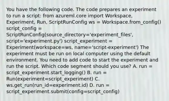 You have the following code. The code prepares an experiment to run a script: from azureml.core import Workspace, Experiment, Run, ScriptRunConfig ws = Workspace.from_config() script_config = ScriptRunConfig(source_directory='experiment_files', script='experiment.py') script_experiment = Experiment(workspace=ws, name='script-experiment') The experiment must be run on local computer using the default environment. You need to add code to start the experiment and run the script. Which code segment should you use? A. run = script_experiment.start_logging() B. run = Run(experiment=script_experiment) C. ws.get_run(run_id=experiment.id) D. run = script_experiment.submit(config=script_config)