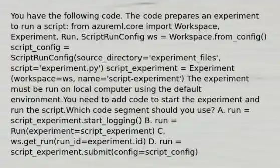 You have the following code. The code prepares an experiment to run a script: from azureml.core import Workspace, Experiment, Run, ScriptRunConfig ws = Workspace.from_config() script_config = ScriptRunConfig(source_directory='experiment_files', script='experiment.py') script_experiment = Experiment (workspace=ws, name='script-experiment') The experiment must be run on local computer using the default environment.You need to add code to start the experiment and run the script.Which code segment should you use? A. run = script_experiment.start_logging() B. run = Run(experiment=script_experiment) C. ws.get_run(run_id=experiment.id) D. run = script_experiment.submit(config=script_config)