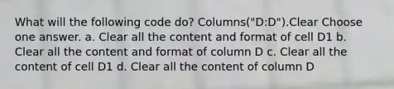 What will the following code do? Columns("D:D").Clear Choose one answer. a. Clear all the content and format of cell D1 b. Clear all the content and format of column D c. Clear all the content of cell D1 d. Clear all the content of column D