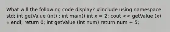 What will the following code display? #include using namespace std; int getValue (int) ; int main() int x = 2; cout << getValue (x) « endl; return 0; int getValue (int num) return num + 5;