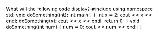 What will the following code display? #include using namespace std; void doSomething(int); int main() ( int x = 2; cout << x << endl; doSomething(x); cout << x << endl; return 0; ) void doSomething(int num) ( num = 0; cout << num << endl; )