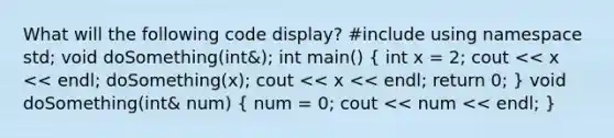 What will the following code display? #include using namespace std; void doSomething(int&); int main() ( int x = 2; cout << x << endl; doSomething(x); cout << x << endl; return 0; ) void doSomething(int& num) ( num = 0; cout << num << endl; )