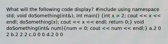 What will the following code display? #include using namespace std; void doSomething(int&); int main() (int x = 2; cout << x << endl; doSomething(x); cout << x << endl; return 0;) void doSomething(int& num)(num = 0; cout << num << endl;) a.2 0 2 b.2 2 2 c.0 0 0 d.2 0 0