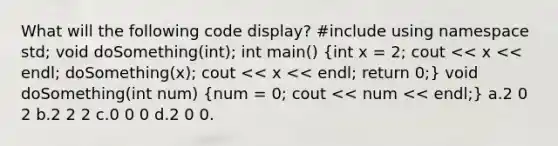 What will the following code display? #include using namespace std; void doSomething(int); int main() (int x = 2; cout << x << endl; doSomething(x); cout << x << endl; return 0;) void doSomething(int num) (num = 0; cout << num << endl;) a.2 0 2 b.2 2 2 c.0 0 0 d.2 0 0.