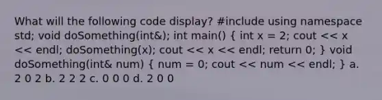 What will the following code display? #include using namespace std; void doSomething(int&); int main() ( int x = 2; cout << x << endl; doSomething(x); cout << x << endl; return 0; ) void doSomething(int& num) ( num = 0; cout << num << endl; ) a. 2 0 2 b. 2 2 2 c. 0 0 0 d. 2 0 0