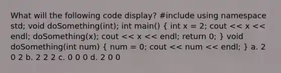 What will the following code display? #include using namespace std; void doSomething(int); int main() ( int x = 2; cout << x << endl; doSomething(x); cout << x << endl; return 0; ) void doSomething(int num) ( num = 0; cout << num << endl; ) a. 2 0 2 b. 2 2 2 c. 0 0 0 d. 2 0 0