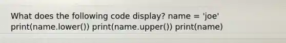 What does the following code display? name = 'joe' print(name.lower()) print(name.upper()) print(name)