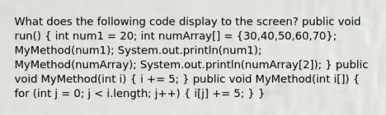 What does the following code display to the screen? public void run() ( int num1 = 20; int numArray[] = {30,40,50,60,70); MyMethod(num1); System.out.println(num1); MyMethod(numArray); System.out.println(numArray[2]); } public void MyMethod(int i) ( i += 5; ) public void MyMethod(int i[]) ( for (int j = 0; j < i.length; j++) { i[j] += 5; ) }