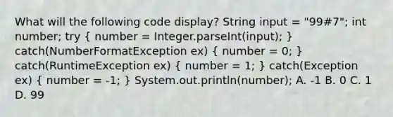 What will the following code display? String input = "99#7"; int number; try ( number = Integer.parseInt(input); ) catch(NumberFormatException ex) ( number = 0; ) catch(RuntimeException ex) ( number = 1; ) catch(Exception ex) ( number = -1; ) System.out.println(number); A. -1 B. 0 C. 1 D. 99