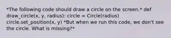 *The following code should draw a circle on the screen.* def draw_circle(x, y, radius): circle = Circle(radius) circle.set_position(x, y) *But when we run this code, we don't see the circle. What is missing?*