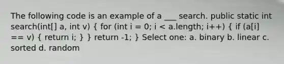 The following code is an example of a ___ search. public static int search(int[] a, int v) ( for (int i = 0; i < a.length; i++) { if (a[i] == v) { return i; ) } return -1; } Select one: a. binary b. linear c. sorted d. random