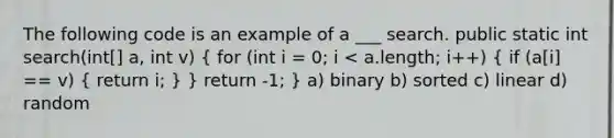 The following code is an example of a ___ search. public static int search(int[] a, int v) ( for (int i = 0; i < a.length; i++) { if (a[i] == v) { return i; ) } return -1; } a) binary b) sorted c) linear d) random