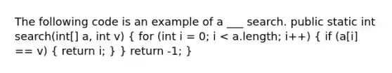 The following code is an example of a ___ search. public static int search(int[] a, int v) ( for (int i = 0; i < a.length; i++) { if (a[i] == v) { return i; ) } return -1; }