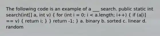 The following code is an example of a ___ search. public static int search(int[] a, int v) ( for (int i = 0; i < a.length; i++) { if (a[i] == v) { return i; ) } return -1; } a. binary b. sorted c. linear d. random