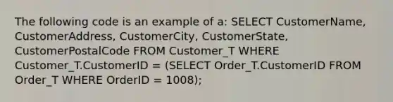 The following code is an example of a: SELECT CustomerName, CustomerAddress, CustomerCity, CustomerState, CustomerPostalCode FROM Customer_T WHERE Customer_T.CustomerID = (SELECT Order_T.CustomerID FROM Order_T WHERE OrderID = 1008);