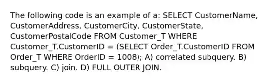 The following code is an example of a: SELECT CustomerName, CustomerAddress, CustomerCity, CustomerState, CustomerPostalCode FROM Customer_T WHERE Customer_T.CustomerID = (SELECT Order_T.CustomerID FROM Order_T WHERE OrderID = 1008); A) correlated subquery. B) subquery. C) join. D) FULL OUTER JOIN.