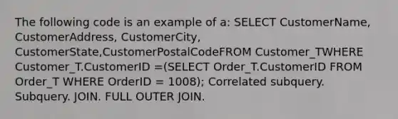 The following code is an example of a: SELECT CustomerName, CustomerAddress, CustomerCity, CustomerState,CustomerPostalCodeFROM Customer_TWHERE Customer_T.CustomerID =(SELECT Order_T.CustomerID FROM Order_T WHERE OrderID = 1008); Correlated subquery. Subquery. JOIN. FULL OUTER JOIN.