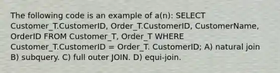 The following code is an example of a(n): SELECT Customer_T.CustomerID, Order_T.CustomerID, CustomerName, OrderID FROM Customer_T, Order_T WHERE Customer_T.CustomerID = Order_T. CustomerID; A) natural join B) subquery. C) full outer JOIN. D) equi-join.