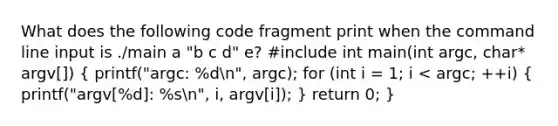 What does the following code fragment print when the command line input is ./main a "b c d" e? #include int main(int argc, char* argv[]) ( printf("argc: %dn", argc); for (int i = 1; i < argc; ++i) { printf("argv[%d]: %sn", i, argv[i]); ) return 0; }