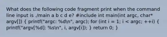 What does the following code fragment print when the command line input is ./main a b c d e? #include int main(int argc, char* argv[]) ( printf("argc: %dn", argc); for (int i = 1; i < argc; ++i) { printf("argv[%d]: %sn", i, argv[i]); ) return 0; }