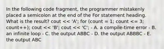 In the following code fragment, the programmer mistakenly placed a semicolon at the end of the For statement heading. What is the result? cout << 'A'; for (count = 1; count <= 3; count++); cout << 'B'; cout << 'C'; - A. a compile-time error - B. an infinite loop - C. the output ABBC - D. the output ABBBC - E. the output ABC