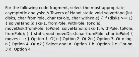 For the following code fragment, select the most appropriate asymptotic analysis: // Towers of Hanoi static void solveHanoi(int disks, char fromPole, char toPole, char withPole) ( if (disks >= 1) { solveHanoi(disks-1, fromPole, withPole, toPole); moveDisk(fromPole, toPole); solveHanoi(disks-1, withPole, toPole, fromPole); ) } static void moveDisk(char fromPole, char toPole) ( moves++; ) Option 1. O( n ) Option 2. O( 2n ) Option 3. O( n log n ) Option 4. O( n2 ) Select one: a. Option 1 b. Option 2 c. Option 3 d. Option 4