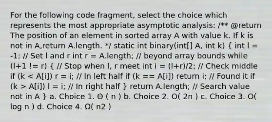 For the following code fragment, select the choice which represents the most appropriate asymptotic analysis: /** @return The position of an element in sorted array A with value k. If k is not in A,return A.length. */ static int binary(int[] A, int k) ( int l = -1; // Set l and r int r = A.length; // beyond array bounds while (l+1 != r) { // Stop when l, r meet int i = (l+r)/2; // Check middle if (k A[i]) l = i; // In right half ) return A.length; // Search value not in A } a. Choice 1. Θ ( n ) b. Choice 2. O( 2n ) c. Choice 3. O( log n ) d. Choice 4. Ω( n2 )