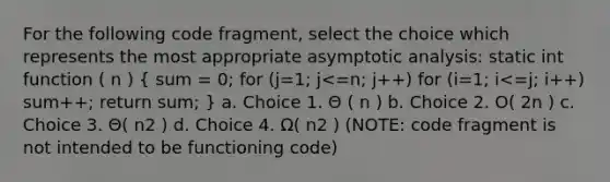 For the following code fragment, select the choice which represents the most appropriate asymptotic analysis: static int function ( n ) ( sum = 0; for (j=1; j<=n; j++) for (i=1; i<=j; i++) sum++; return sum; ) a. Choice 1. Θ ( n ) b. Choice 2. O( 2n ) c. Choice 3. Θ( n2 ) d. Choice 4. Ω( n2 ) (NOTE: code fragment is not intended to be functioning code)