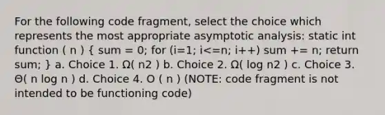 For the following code fragment, select the choice which represents the most appropriate asymptotic analysis: static int function ( n ) ( sum = 0; for (i=1; i<=n; i++) sum += n; return sum; ) a. Choice 1. Ω( n2 ) b. Choice 2. Ω( log n2 ) c. Choice 3. Θ( n log n ) d. Choice 4. O ( n ) (NOTE: code fragment is not intended to be functioning code)