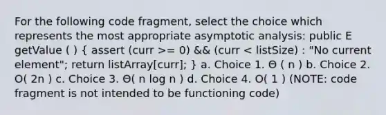 For the following code fragment, select the choice which represents the most appropriate asymptotic analysis: public E getValue ( ) ( assert (curr >= 0) && (curr < listSize) : "No current element"; return listArray[curr]; ) a. Choice 1. Θ ( n ) b. Choice 2. O( 2n ) c. Choice 3. Θ( n log n ) d. Choice 4. O( 1 ) (NOTE: code fragment is not intended to be functioning code)