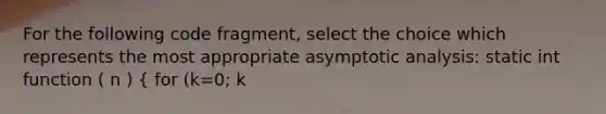 For the following code fragment, select the choice which represents the most appropriate asymptotic analysis: static int function ( n ) ( for (k=0; k<n; k++) A[k] = k; return A[k]; ) Choice 1. O ( n2 ) Choice 2. O( 2n ) Choice 3. Ω( n2 ) Choice 4. Θ ( n ) (NOTE: code fragment is not intended to be functioning code)