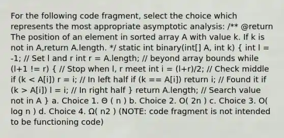 For the following code fragment, select the choice which represents the most appropriate asymptotic analysis: /** @return The position of an element in sorted array A with value k. If k is not in A,return A.length. */ static int binary(int[] A, int k) ( int l = -1; // Set l and r int r = A.length; // beyond array bounds while (l+1 != r) { // Stop when l, r meet int i = (l+r)/2; // Check middle if (k A[i]) l = i; // In right half ) return A.length; // Search value not in A } a. Choice 1. Θ ( n ) b. Choice 2. O( 2n ) c. Choice 3. O( log n ) d. Choice 4. Ω( n2 ) (NOTE: code fragment is not intended to be functioning code)