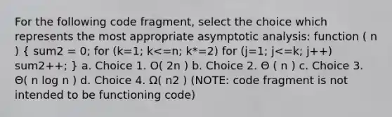 For the following code fragment, select the choice which represents the most appropriate asymptotic analysis: function ( n ) ( sum2 = 0; for (k=1; k<=n; k*=2) for (j=1; j<=k; j++) sum2++; ) a. Choice 1. O( 2n ) b. Choice 2. Θ ( n ) c. Choice 3. Θ( n log n ) d. Choice 4. Ω( n2 ) (NOTE: code fragment is not intended to be functioning code)