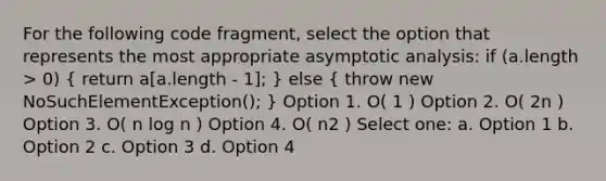 For the following code fragment, select the option that represents the most appropriate asymptotic analysis: if (a.length > 0) ( return a[a.length - 1]; ) else ( throw new NoSuchElementException(); ) Option 1. O( 1 ) Option 2. O( 2n ) Option 3. O( n log n ) Option 4. O( n2 ) Select one: a. Option 1 b. Option 2 c. Option 3 d. Option 4